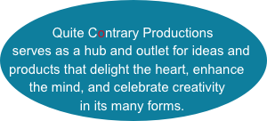 
    Quite Contrary Productions 
serves as a hub and outlet for ideas and products that delight the heart, enhance the mind, and celebrate creativity in its many forms.